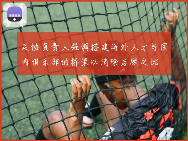 足协负责人强调搭建海外人才与国内俱乐部的桥梁以消除后顾之忧