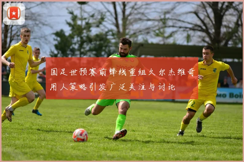 国足世预赛前锋线重组久尔杰维奇用人策略引发广泛关注与讨论
