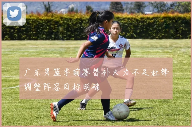 广东男篮季前赛替补火力不足杜锋调整阵容目标明确
