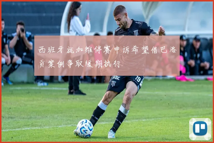 西班牙就加维停赛申诉希望借巴洛贡案例争取缓期执行