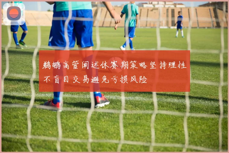 鹈鹕高管阐述休赛期策略坚持理性不盲目交易避免亏损风险