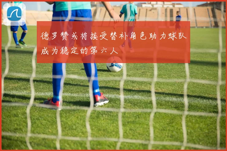 德罗赞或将接受替补角色助力球队成为稳定的第六人