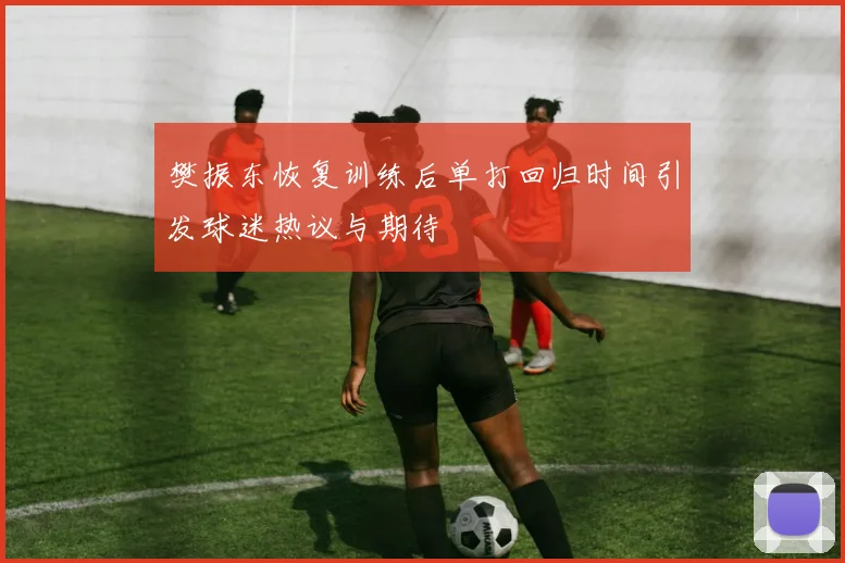 樊振东恢复训练后单打回归时间引发球迷热议与期待