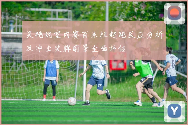 吴艳妮室内赛百米栏起跑反应分析及冲击奖牌前景全面评估