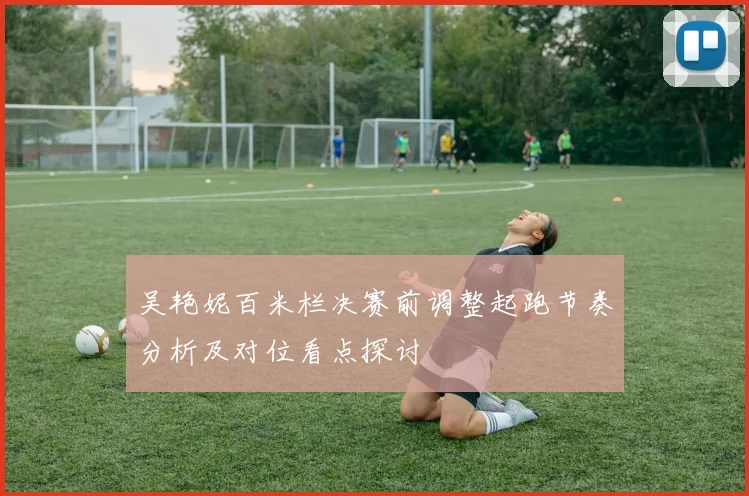 吴艳妮百米栏决赛前调整起跑节奏分析及对位看点探讨