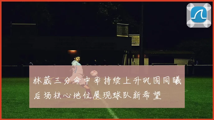 林葳三分命中率持续上升巩固同曦后场核心地位展现球队新希望