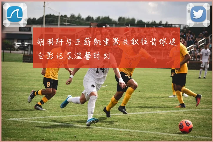 胡明轩与王薪凯重聚共叙往昔球迷合影记录温馨时刻
